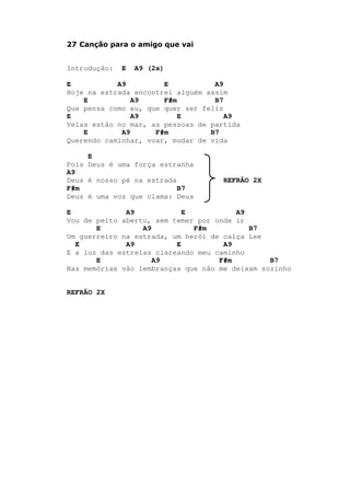 27 Canção para o amigo que vai
Introdução: E A9 (2x)
E A9 E A9
Hoje na estrada encontrei alguém assim
E A9 F#m B7
Que pensa como eu, que quer ser feliz
E A9 E A9
Velas estão no mar, as pessoas de partida
E A9 F#m B7
Querendo caminhar, voar, mudar de vida
E
Pois Deus é uma força estranha
A9
Deus é nosso pé na estrada REFRÃO 2X
F#m B7
Deus é uma voz que clama: Deus
E A9 E A9
Vou de peito aberto, sem temer por onde ir
E A9 F#m B7
Um guerreiro na estrada, um herói de calça Lee
E A9 E A9
E a luz das estrelas clareando meu caminho
E A9 F#m B7
Nas memórias vão lembranças que não me deixam sozinho
REFRÃO 2X
 