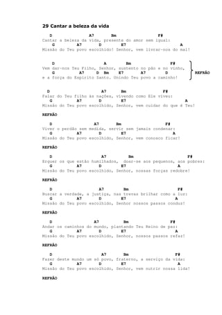 29 Cantar a beleza da vida
D A7 Bm F#
Cantar a beleza da vida, presente do amor sem igual:
G A7 D E7 A
Missão do Teu povo escolhido! Senhor, vem livrar-nos do mal!
D A Bm F#
Vem dar-nos Teu Filho, Senhor, sustento no pão e no vinho,
G A7 D Bm E7 A7 D REFRÃO
e a força do Espírito Santo. Unindo Teu povo a caminho!
D A7 Bm F#
Falar do Teu filho às nações, vivendo como Ele viveu:
G A7 D E7 A
Missão do Teu povo escolhido, Senhor, vem cuidar do que é Teu!
REFRÃO
D A7 Bm F#
Viver o perdão sem medida, servir sem jamais condenar:
G A7 D E7 A
Missão do Teu povo escolhido, Senhor, vem conosco ficar!
REFRÃO
D A7 Bm F#
Erguer os que estão humilhados, doar-se aos pequenos, aos pobres:
G A7 D E7 A
Missão do Teu povo escolhido, Senhor, nossas forças redobre!
REFRÃO
D A7 Bm F#
Buscar a verdade, a justiça, nas trevas brilhar como a luz:
G A7 D E7 A
Missão do Teu povo escolhido, Senhor nossos passos conduz!
REFRÃO
D A7 Bm F#
Andar os caminhos do mundo, plantando Teu Reino de paz:
G A7 D E7 A
Missão do Teu povo escolhido, Senhor, nossos passos refaz!
REFRÃO
D A7 Bm F#
Fazer deste mundo um só povo, fraterno, a serviço da vida:
G A7 D E7 A
Missão do Teu povo escolhido, Senhor, vem nutrir nossa lida!
REFRÃO
 
