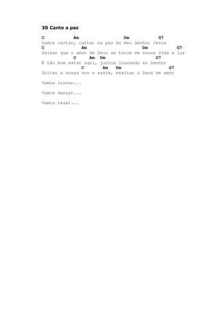 30 Cante a paz
C Am Dm G7
Vamos cantar, cantar na paz do meu Senhor Jesus
C Am Dm G7
Deixar que o amor de Deus se torne em nossa vida a luz
C Am Dm G7
É tão bom estar aqui, juntos louvando ao Senhor
C Am Dm G7
Soltar a nossa voz e assim, exaltar o Deus de amor
Vamos louvar...
Vamos dançar...
Vamos rezar...
 
