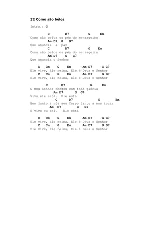 32 Como são belos
Intro.: G
C D7 G Em
Como são belos os pés do mensageiro
Am D7 G G7
Que anuncia a paz
C D7 G Em
Como são belos os pés do mensageiro
Am D7 G G7
Que anuncia o Senhor
C Cm G Em Am D7 G G7
Ele vive, Ele reina, Ele é Deus e Senhor
C Cm G Em Am D7 G G7
Ele vive, Ele reina, Ele é Deus e Senhor
C D7 G Em
O meu Senhor chegou com toda glória
Am D7 G G7
Vivo ele está, Ele está
C D7 G Em
Bem junto a nós seu Corpo Santo a nos tocar
Am D7 G G7
E vivo eu sei, Ele está
C Cm G Em Am D7 G G7
Ele vive, Ele reina, Ele é Deus e Senhor
C Cm G Em Am D7 G G7
Ele vive, Ele reina, Ele é Deus e Senhor
 