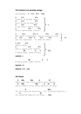 33 Conheci um grande amigo
Introdução: C C7+ F7+ (2x)
C C7+ F7+
Conheci um grande amigo
C C7+ F7+
Ele é Filho de Deus Pai
C C7+ F7+ I
O Seu nome é Jesus Cristo
C C7+ F7+
Nele a gente pode confiar
C C7+ F7+ C C7+ F7+
Não serão tribulações, nem as lutas do viver
C C7+ F7+ C C7+ F7+ II
Que nos separarão do amor de Jesus
C C7+ F7+
Jesus, Jesus
C C7+ F7+
Nele a gente pode confiar
G# G C III
A gente pode, pode confiar
REPETE I
G# G C
A gente pode, pode confiar
REPETE II
REPETE III (2X)
34 Corsa
E G#m C#m A B7
Assim como uma corsa suspira pelas águas,
E G#m C#m A B7 E
assim suspira minha alma, Espírito de Deus.
E G#m
Oh, oh, enche-me Espírito... Oh, enche-me Espírito...
A B7
Oh, enche-me Espírito de Deus... (2X)
 