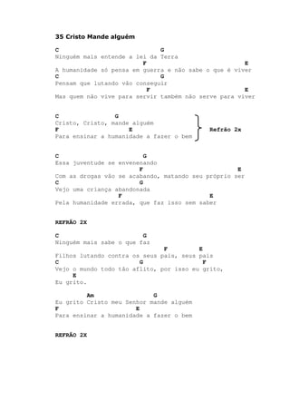 35 Cristo Mande alguém
C G
Ninguém mais entende a lei da Terra
F E
A humanidade só pensa em guerra e não sabe o que é viver
C G
Pensam que lutando vão conseguir
F E
Mas quem não vive para servir também não serve para viver
C G
Cristo, Cristo, mande alguém
F E Refrão 2x
Para ensinar a humanidade a fazer o bem
C G
Essa juventude se envenenando
F E
Com as drogas vão se acabando, matando seu próprio ser
C G
Vejo uma criança abandonada
F E
Pela humanidade errada, que faz isso sem saber
REFRÃO 2X
C G
Ninguém mais sabe o que faz
F E
Filhos lutando contra os seus pais, seus pais
C G F
Vejo o mundo todo tão aflito, por isso eu grito,
E
Eu grito.
Am G
Eu grito Cristo meu Senhor mande alguém
F E
Para ensinar a humanidade a fazer o bem
REFRÃO 2X
 