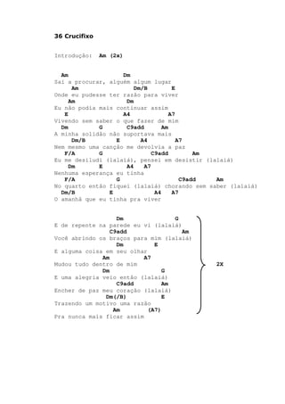 36 Crucifixo
Introdução: Am (2x)
Am Dm
Saí a procurar, alguém algum lugar
Am Dm/B E
Onde eu pudesse ter razão para viver
Am Dm
Eu não podia mais continuar assim
E A4 A7
Vivendo sem saber o que fazer de mim
Dm G C9add Am
A minha solidão não suportava mais
Dm/B E A4 A7
Nem mesmo uma canção me devolvia a paz
F/A G C9add Am
Eu me desiludi (lalaiá), pensei em desistir (lalaiá)
Dm E A4 A7
Nenhuma esperança eu tinha
F/A G C9add Am
No quarto então fiquei (lalaiá) chorando sem saber (lalaiá)
Dm/B E A4 A7
O amanhã que eu tinha pra viver
Dm G
E de repente na parede eu vi (lalaiá)
C9add Am
Você abrindo os braços para mim (lalaiá)
Dm E
E alguma coisa em seu olhar
Am A7
Mudou tudo dentro de mim 2X
Dm G
E uma alegria veio então (lalaiá)
C9add Am
Encher de paz meu coração (lalaiá)
Dm(/B) E
Trazendo um motivo uma razão
Am (A7)
Pra nunca mais ficar assim
 