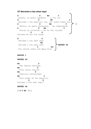 37 Derrama o teu amor aqui
G D Em C
Senhor, eu quero obedecer a Tua voz
G D Em C
Derrama o Teu Espírito (uh, uh) sobre todos nós
G D Em C I
Senhor, eu quero mergulhar, me comprometer
G D Em C
Entrar na intimida----de do Teu coração
D G
Derrama em nós Tua unção
G D
Derrama o teu amor aqui
Em
Derrama o teu amor aqui REFRÃO 2X
C (G)
Faz chover sobre nós Água Viva
REPETE I
REFRÃO 2X
Em D
Uma Igreja renovada
Em D
Povo santo reunido
Em D
Famílias restauradas
Em C
Pelo poder do Teu Espírito
D G
Derrama o Teu amor aqui!
REFRÃO 4X
( G D Em C )
 