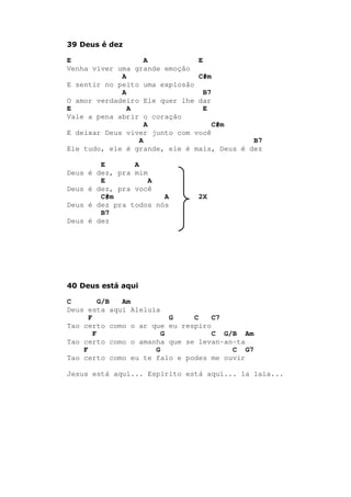 39 Deus é dez
E A E
Venha viver uma grande emoção
A C#m
E sentir no peito uma explosão
A B7
O amor verdadeiro Ele quer lhe dar
E A E
Vale a pena abrir o coração
A C#m
E deixar Deus viver junto com você
A B7
Ele tudo, ele é grande, ele é mais, Deus é dez
E A
Deus é dez, pra mim
E A
Deus é dez, pra você
C#m A 2X
Deus é dez pra todos nós
B7
Deus é dez
40 Deus está aqui
C G/B Am
Deus esta aqui Aleluia
F G C C7
Tao certo como o ar que eu respiro
F G C G/B Am
Tao certo como o amanha que se levan-an-ta
F G C G7
Tao certo como eu te falo e podes me ouvir
Jesus está aqui... Espírito está aqui... la laia...
 