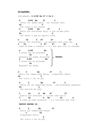 42 Epitáfio
Introdução: G D/F# Em G7 C Cm G
G D/F# Em G7 C
Devia ter amado mais, ter chorado mais
Cm G
Ter visto o sol nascer
G D/F# Em G7 C
Devia ter arriscado mais, e até errado mais
Cm G
Ter feito o que eu queria fazer
C Cm G E7 A7 D7
Queria ter aceitado -- as pessoas como elas são
C Cm G E7 A7 Cm G
Cada um sabe a alegria -- e a dor que traz no coração
G D/F# Em
O acaso vai me proteger
Cm G
Enquanto eu andar distraído REFRÃO
G D/F# Em
O acaso vai me proteger
Cm
Enquanto eu andar
G D Em G7 C
Devia ter complicado menos, trabalhado menos
Cm G
Ter visto o sol se pôr
G D Em G7 C
Devia ter me importado menos com problemas pequenos
Cm G
Ter morrido de amor
C Cm G Em A7 D7
Queria ter aceitado -- a vida como ela é
C Cm G Em Cm G
A cada um cabe alegrias -- e a tristeza que vier
REPETE REFRÃO 2X
G D Em G7
Devia ter complicado menos
C Cm
Trabalhado menos
G
Ter visto o sol se pôr
 