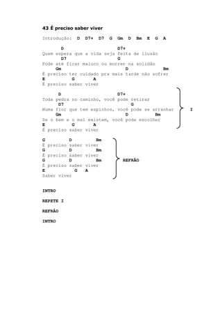 43 É preciso saber viver
Introdução: D D7+ D7 G Gm D Bm E G A
D D7+
Quem espera que a vida seja feita de ilusão
D7 G
Pode até ficar maluco ou morrer na solidão
Gm D Bm
É preciso ter cuidado pra mais tarde não sofrer
E G A
É preciso saber viver
D D7+
Toda pedra no caminho, você pode retirar
D7 G
Numa flor que tem espinhos, você pode se arranhar I
Gm D Bm
Se o bem e o mal existem, você pode escolher
E G A
É preciso saber viver
G D Bm
É preciso saber viver
G D Bm
É preciso saber viver
G D Bm REFRÃO
É preciso saber viver
E G A
Saber viver
INTRO
REPETE I
REFRÃO
INTRO
 