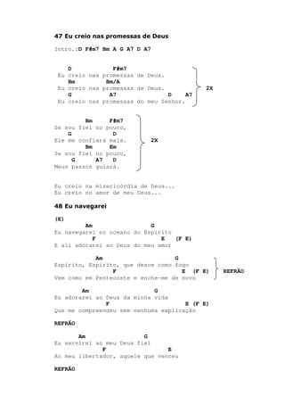 47 Eu creio nas promessas de Deus
Intro.:D F#m7 Bm A G A7 D A7
D F#m7
Eu creio nas promessas de Deus.
Bm Bm/A
Eu creio nas promessas de Deus. 2X
G A7 D A7
Eu creio nas promessas do meu Senhor.
Bm F#m7
Se sou fiel no pouco,
G D
Ele me confiará mais. 2X
Bm Em
Se sou fiel no pouco,
G A7 D
Meus passos guiará.
Eu creio na misericórdia de Deus...
Eu creio no amor de meu Deus...
48 Eu navegarei
(E)
Am G
Eu navegarei no oceano do Espírito
F E (F E)
E ali adorarei ao Deus do meu amor
Am G
Espírito, Espírito, que desce como fogo
F E (F E) REFRÃO
Vem como em Pentecoste e enche-me de novo
Am G
Eu adorarei ao Deus da minha vida
F E (F E)
Que me compreendeu sem nenhuma explicação
REFRÃO
Am G
Eu servirei ao meu Deus fiel
F E
Ao meu libertador, aquele que venceu
REFRÃO
 