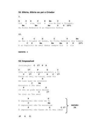 51 Glória, Glória ao pai o Criador
I.
G C G C D Em C D
Gló ó ria, Gló ó ria Ao Pai o Criador,
Bm Em Am D G (D7)
Ao Filho Redentor E ao Espírito Glória
II.
G C G C D Em
Ao Pai o Criador do mundo, Ao Filho Redentor dos homens
C D Bm Em Am D G (D7)
E ao Espírito de amor demos sempre Gló ó ria
REPETE I
52 Impossível
Introdução: C C7 F G
C C7 F G C
Olho em tudo e sempre encontro a Ti
C C7 F G C C7
Estás no céu, na terra, onde for
F G
Em tudo quer me acontece
C Am
Encontro o Teu amor
F G
Já não se pode mais deixar
C C7
De crer no Teu amor
F G
É impossível não crer em Ti
C Am
É impossível não Te encontrar REFRÃO
F G C C7 2X
É impossível não fazer de Ti meu ideal
(F G C)
 