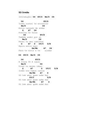 53 Irmão
Introdução: D4 E9/D Bm/D D4
D4 E9/D
Irmão custei te encontrar
Bm/D D4
Estou cansado de andar
G A7 D4
Preciso te falar
D4 E9/D
Também andei por aí
Bm/D D4
Penei no meu caminhar
G A7 D D9/C G/B
Agora estou aqui
Gm/Bb A7 D4
Para te ouvir e te ajudar
D4 E9/D Bm/D D4
D4 E9/D
A nossa fé é igual
Bm/D D4
Viver no mesmo ideal
G A7 D D9/C G/B
Irmão nós vamos cantar
Gm/Bb A7 D
Só tem amor quem sabe dar
D9/C G/B
Só tem amor quem sabe dar
Gm/Bb A7 D
Só tem amor quem sabe dar
 