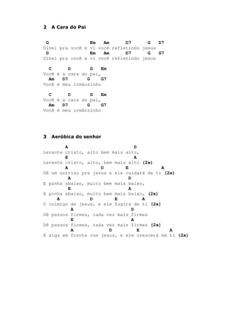 2 A Cara do Pai
G Em Am D7 G D7
Olhei pra você e vi você refletindo jesus
G Em Am D7 G G7
Olhei pra você e vi você refletindo jesus
C D G Em
Você é a cara do pai,
Am D7 G G7
Você é meu irmãozinho
C D G Em
Você é a cara do pai,
Am D7 G G7
Você é meu irmãozinho
3 Aeróbica do senhor
A D
Levante cristo, alto bem mais alto,
E A
Levante cristo, alto, bem mais alto (2x)
A D E A
Dê um sorriso pra jesus e ele cuidará de ti (2x)
A D
E ponha abaixo, muito bem mais baixo,
E A
E ponha abaixo, muito bem mais baixo, (2x)
A D E A
O inimigo de jesus, e ele fugirá de ti (2x)
A D
Dê passos firmes, cada vez mais firmes
E A
Dê passos firmes, cada vez mais firmes (2x)
A D E A
E siga em frente com jesus, e ele crescerá em ti (2x)
 