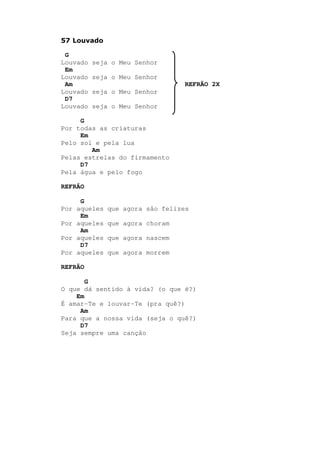 57 Louvado
G
Louvado seja o Meu Senhor
Em
Louvado seja o Meu Senhor
Am REFRÃO 2X
Louvado seja o Meu Senhor
D7
Louvado seja o Meu Senhor
G
Por todas as criaturas
Em
Pelo sol e pela lua
Am
Pelas estrelas do firmamento
D7
Pela água e pelo fogo
REFRÃO
G
Por aqueles que agora são felizes
Em
Por aqueles que agora choram
Am
Por aqueles que agora nascem
D7
Por aqueles que agora morrem
REFRÃO
G
O que dá sentido à vida? (o que é?)
Em
É amar-Te e louvar-Te (pra quê?)
Am
Para que a nossa vida (seja o quê?)
D7
Seja sempre uma canção
 