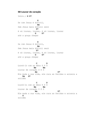 58 Louvar de coração
Intro.: G D7
G
Se com Jesus é difícil,
Am
Sem Jesus mais dificil será
D7
é só louvar, louvar, é só louvar, louvar
G D7
até a graça chegar
G
Se com Jesus é difícil,
Am
Sem Jesus mais dificil será
D7
é só louvar, louvar, é só louvar, louvar
G G7
até a graça chegar
C D
Louvá-lo com as mãos ô ô ô
Bm Em
Louvar de coração ô ô ô
Am D7
Ele muda a sua vida, ele cura as feridas e arranca a
Dm G7
solidão
C D
Louvá-lo com as mãos ô ô ô
Bm Em
Louvar de coração ô ô ô
Am D7
Ele muda a sua vida, ele cura as feridas e arranca a
G
solidão
 