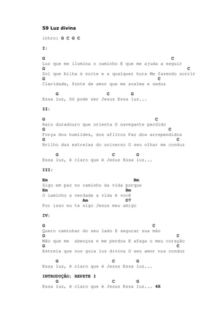 59 Luz divina
lntro: G C G C
I:
G C
Luz que me ilumina o caminho E que me ajuda a seguir
G C
Sol que bilha à noite e a qualquer hora Me fazendo sorrir
G C
Claridade, fonte de amor que me acalma e seduz
G C G
Essa luz, Só pode ser Jesus Essa luz...
II:
G C
Raio duradouro que orienta O navegante perdido
G C
Força dos humildes, dos aflitos Paz dos arrependidos
G C
Brilho das estrelas do universo O seu olhar me conduz
G C G
Essa luz, é claro que é Jesus Essa luz...
III:
Em Bm
Sigo em paz no caminho da vida porque
Em Bm
O caminho a verdade a vida é você
Am D7
Por isso eu te sigo Jesus meu amigo
IV:
G C
Quero caminhar do seu lado E segurar sua mão
G C
Mão que me abençoa e me perdoa E afaga o meu coração
G C
Estrela que nos guia luz divina O seu amor nos conduz
G C G
Essa luz, é claro que é Jesus Essa luz...
INTRODUÇÃO; REPETE I
G C G
Essa luz, é claro que é Jesus Essa luz... 4X
 