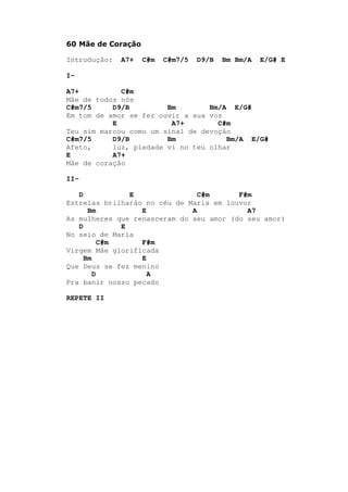 60 Mãe de Coração
Introdução: A7+ C#m C#m7/5 D9/B Bm Bm/A E/G# E
I-
A7+ C#m
Mãe de todos nós
C#m7/5 D9/B Bm Bm/A E/G#
Em tom de amor se fez ouvir a sua voz
E A7+ C#m
Teu sim marcou como um sinal de devoção
C#m7/5 D9/B Bm Bm/A E/G#
Afeto, luz, piedade vi no teu olhar
E A7+
Mãe de coração
II-
D E C#m F#m
Estrelas brilharão no céu de Maria em louvor
Bm E A A7
As mulheres que renasceram do seu amor (do seu amor)
D E
No seio de Maria
C#m F#m
Virgem Mãe glorificada
Bm E
Que Deus se fez menino
D A
Pra banir nosso pecado
REPETE II
 