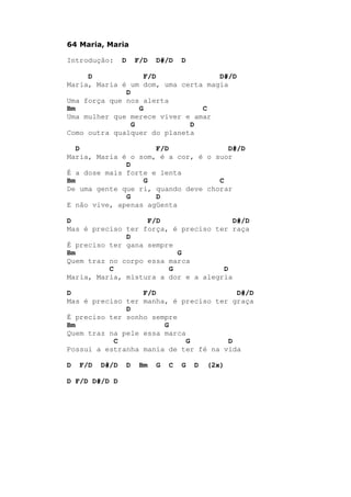 64 Maria, Maria
Introdução: D F/D D#/D D
D F/D D#/D
Maria, Maria é um dom, uma certa magia
D
Uma força que nos alerta
Bm G C
Uma mulher que merece viver e amar
G D
Como outra qualquer do planeta
D F/D D#/D
Maria, Maria é o som, é a cor, é o suor
D
É a dose mais forte e lenta
Bm G C
De uma gente que ri, quando deve chorar
G D
E não vive, apenas agüenta
D F/D D#/D
Mas é preciso ter força, é preciso ter raça
D
É preciso ter gana sempre
Bm G
Quem traz no corpo essa marca
C G D
Maria, Maria, mistura a dor e a alegria
D F/D D#/D
Mas é preciso ter manha, é preciso ter graça
D
É preciso ter sonho sempre
Bm G
Quem traz na pele essa marca
C G D
Possui a estranha mania de ter fé na vida
D F/D D#/D D Bm G C G D (2x)
D F/D D#/D D
 