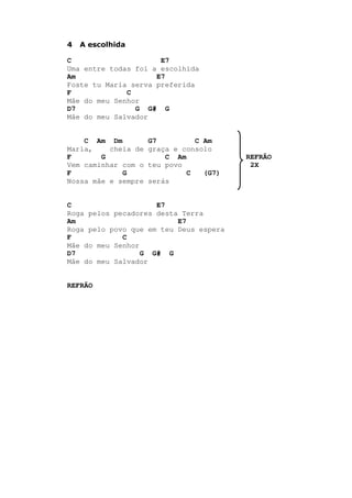 4 A escolhida
C E7
Uma entre todas foi a escolhida
Am E7
Foste tu Maria serva preferida
F C
Mãe do meu Senhor
D7 G G# G
Mãe do meu Salvador
C Am Dm G7 C Am
Maria, cheia de graça e consolo
F G C Am REFRÃO
Vem caminhar com o teu povo 2X
F G C (G7)
Nossa mãe e sempre serás
C E7
Roga pelos pecadores desta Terra
Am E7
Roga pelo povo que em teu Deus espera
F C
Mãe do meu Senhor
D7 G G# G
Mãe do meu Salvador
REFRÃO
 