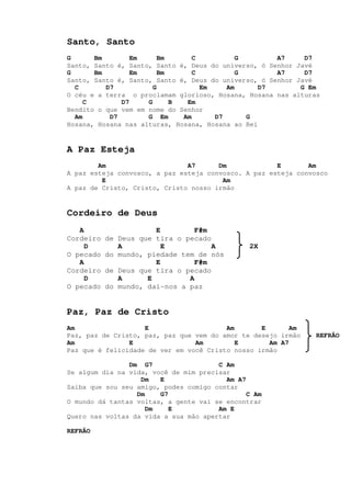Santo, Santo
G Bm Em Bm C G A7 D7
Santo, Santo é, Santo, Santo é, Deus do universo, ó Senhor Javé
G Bm Em Bm C G A7 D7
Santo, Santo é, Santo, Santo é, Deus do universo, ó Senhor Javé
C D7 G Em Am D7 G Em
O céu e a terra o proclamam glorioso, Hosana, Hosana nas alturas
C D7 G B Em
Bendito o que vem em nome do Senhor
Am D7 G Em Am D7 G
Hosana, Hosana nas alturas, Hosana, Hosana ao Rei
A Paz Esteja
Am A7 Dm E Am
A paz esteja convosco, a paz esteja convosco. A paz esteja convosco
E Am
A paz de Cristo, Cristo, Cristo nosso irmão
Cordeiro de Deus
A E F#m
Cordeiro de Deus que tira o pecado
D A E A 2X
O pecado do mundo, piedade tem de nós
A E F#m
Cordeiro de Deus que tira o pecado
D A E A
O pecado do mundo, dai-nos a paz
Paz, Paz de Cristo
Am E Am E Am
Paz, paz de Cristo, paz, paz que vem do amor te desejo irmão REFRÃO
Am E Am E Am A7
Paz que é felicidade de ver em você Cristo nosso irmão
Dm G7 C Am
Se algum dia na vida, você de mim precisar
Dm E Am A7
Saiba que sou seu amigo, podes comigo contar
Dm G7 C Am
O mundo dá tantas voltas, a gente vai se encontrar
Dm E Am E
Quero nas voltas da vida a sua mão apertar
REFRÃO
 