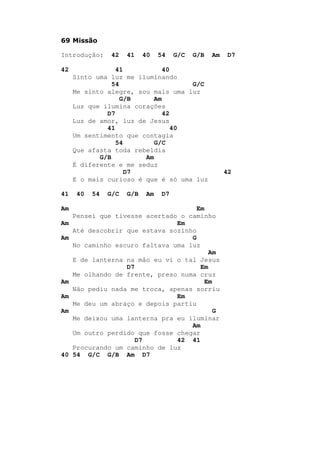 69 Missão
Introdução: 42 41 40 54 G/C G/B Am D7
42 41 40
Sinto uma luz me iluminando
54 G/C
Me sinto alegre, sou mais uma luz
G/B Am
Luz que ilumina corações
D7 42
Luz de amor, luz de Jesus
41 40
Um sentimento que contagia
54 G/C
Que afasta toda rebeldia
G/B Am
É diferente e me seduz
D7 42
E o mais curioso é que é só uma luz
41 40 54 G/C G/B Am D7
Am Em
Pensei que tivesse acertado o caminho
Am Em
Até descobrir que estava sozinho
Am G
No caminho escuro faltava uma luz
Am
E de lanterna na mão eu vi o tal Jesus
D7 Em
Me olhando de frente, preso numa cruz
Am Em
Não pediu nada me troca, apenas sorriu
Am Em
Me deu um abraço e depois partiu
Am G
Me deixou uma lanterna pra eu iluminar
Am
Um outro perdido que fosse chegar
D7 42 41
Procurando um caminho de luz
40 54 G/C G/B Am D7
 