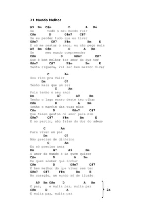 71 Mundo Melhor
A9 Bm C#m D A Bm
Se todo o meu mundo ruir
C#m D G#m7 C#7
Se eu perder tudo que eu tiver
G#m7 C#7 F#m Bm E
E só me restar o amor, eu não peço mais
A9 Bm C#m D A Bm
Se meu mundo compreender
C#m D G#m7 C#7
Que é bem melhor ter amor do que ter
G#m7 C#7 F#m Bm E
Tanta riqueza, vai ser bem melhor viver
C Am
Sou rico pra valer
Dm G7
Tenho mais que um rei
C Am
Pois tenho o seu amor
Dm G7 A9 Bm
Tenho o lago manso deste teu olhar
C#m D A Bm
Tenho o marfim das tuas mãos
C#m D G#m7 C#7
Que fazem gestos de amor para mim
G#m7 C#7 F#m Bm E
E ao partir, não falam da dor do adeus
C Am
Para viver em paz
Dm G7
Não preciso de dinheiro
C Am
Eu só preciso amar
Dm G7 A9 Bm
O amor do mundo é de quem quiser
C#m D A Bm
De quem souber que sonhar
C#m D G#m7 C#7
É bem melhor do que viver sem ter
G#m7 C#7 F#m Bm E
No coração, um mundo só de ilusão
A9 Bm C#m D A Bm
E paz, e muita paz, muita paz
C#m D A 2X
E muita paz, muita paz
 