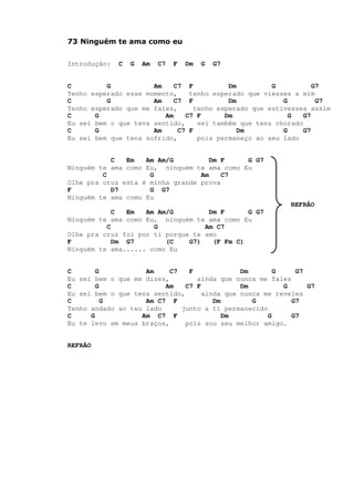 73 Ninguém te ama como eu
Introdução: C G Am C7 F Dm G G7
C G Am C7 F Dm G G7
Tenho esperado esse momento, tenho esperado que viesses a mim
C G Am C7 F Dm G G7
Tenho esperado que me fales, tenho esperado que estivesses assim
C G Am C7 F Dm G G7
Eu sei bem o que tens sentido, sei também que tens chorado
C G Am C7 F Dm G G7
Eu sei bem que tens sofrido, pois permaneço ao seu lado
C Em Am Am/G Dm F G G7
Ninguém te ama como Eu, ninguém te ama como Eu
C G Am C7
Olhe pra cruz esta é minha grande prova
F D7 G G7
Ninguém te ama como Eu
REFRÃO
C Em Am Am/G Dm F G G7
Ninguém te ama como Eu, ninguém te ama como Eu
C G Am C7
Olhe pra cruz foi por ti porque te amo
F Dm G7 (C G7) (F Fm C)
Ninguém te ama...... como Eu
C G Am C7 F Dm G G7
Eu sei bem o que me dizes, ainda que nunca me fales
C G Am C7 F Dm G G7
Eu sei bem o que tens sentido, ainda que nunca me reveles
C G Am C7 F Dm G G7
Tenho andado ao teu lado junto a ti permanecido
C G Am C7 F Dm G G7
Eu te levo em meus braços, pois sou seu melhor amigo.
REFRÃO
 