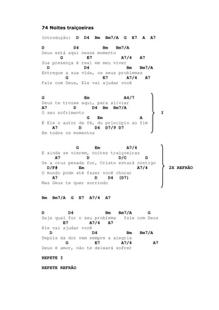 74 Noites traiçoeiras
Introdução: D D4 Bm Bm7/A G E7 A A7
D D4 Bm Bm7/A
Deus está aqui nesse momento
G E7 A7/4 A7
Sua presença é real em meu viver
D D4 Bm Bm7/A
Entregue a sua vida, os seus problemas
G E7 A7/4 A7
Fale com Deus, Ele vai ajudar você
G Em A4/7
Deus te trouxe aqui, para aliviar
A7 D D4 Bm Bm7/A
O seu sofrimento I
G Em A
É Ele o autor da fé, do princípio ao fim
A7 D D4 D7/9 D7
Em todos os momentos
G Em A7/4
E ainda se vierem, noites traiçoeiras
A7 D D/C G
Se a cruz pesada for, Cristo estará contigo
D/F# Em A7/4 2X REFRÃO
O mundo pode até fazer você chorar
A7 D D4 (D7)
Mas Deus te quer sorrindo
Bm Bm7/A G E7 A7/4 A7
D D4 Bm Bm7/A G
Seja qual for o seu problema fale com Deus
E7 A7/4 A7
Ele vai ajudar você
D D4 Bm Bm7/A
Depois da dor vem sempre a alegria
G E7 A7/4 A7
Deus é amor, não te deixará sofrer
REPETE I
REPETE REFRÃO
 
