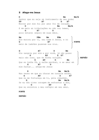 5 Afaga-me Jesus
D Bm Bm/A
Senhor que eu seja um instrumento de seu poder
G9 A7 D A7
Morrer por mim foi por amor foi de coração.
D Bm Bm/A
E em meio as tribulações eu não vou temer,
G A7 D
pois estarei seguro em suas mãos.
Bm F#m Bm F#m
Ele morreu por ti, seu nome é Jesus, e no
G A7 PONTE
meio de ladrões puseram sua cruz.
G A7 D Bm
Ele sangrou por mim e por você, já não posso
G A9 D D7
mais não crer, que és minha solução. REFRÃO
G A9 D Bm
Que eu tenha fé, e saiba perdoar, e se amor em
G A7 D
mim faltar... afaga-me Jesus
D Bm Bm/A
Nas vezes em que eu chorar me console então,
G A9 D A7
Que eu me fortaleça em ti, pela comunhão.
D Bm Bm/A
Se eu não tiver coragem de enfrentar a dor,
G A9 D
Que eu encontre o meu refúgio em seu amor.
PONTE
REFRÃO
 