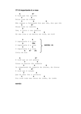 77 O importante é a rosa
A A7
E você que vai sozinho
D A
Pelas ruas da cidade
D A E
Não repare a falsidade dos que vão, dos que vão
A A7
Deixa tudo no caminho
D A
Vem, é outro o seu destino
D A E
Há uma rosa e um menino em você, em você
D E
O importante é a rosa
A F#m
O importante é a rosa REFRÃO 2X
D E
O importante é a rosa
A A7 (E)
Creia em mim
A A7
E você que ao sol poente
D A
Olhas os barcos tão somente
D A E
Se esquecendo de repente de chorar, de chorar
A A7
E você que é canção
D A
Que do amor fez o universo
D A E
Pra você todo meu verso de irmão, de irmão
REFRÃO
 
