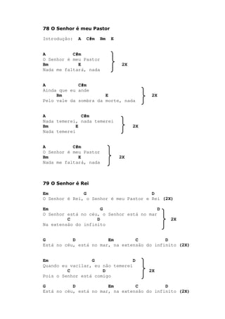 78 O Senhor é meu Pastor
Introdução: A C#m Bm E
A C#m
O Senhor é meu Pastor
Bm E 2X
Nada me faltará, nada
A C#m
Ainda que eu ande
Bm E 2X
Pelo vale da sombra da morte, nada
A C#m
Nada temerei, nada temerei
Bm E 2X
Nada temerei
A C#m
O Senhor é meu Pastor
Bm E 2X
Nada me faltará, nada
79 O Senhor é Rei
Em G D
O Senhor é Rei, o Senhor é meu Pastor e Rei (2X)
Em G D
O Senhor está no céu, o Senhor está no mar
C D 2X
Na extensão do infinito
G D Em C D
Está no céu, está no mar, na extensão do infinito (2X)
Em G D
Quando eu vacilar, eu não temerei
C D 2X
Pois o Senhor está comigo
G D Em C D
Está no céu, está no mar, na extensão do infinito (2X)
 