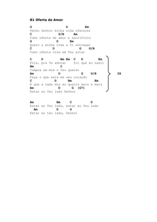 81 Oferta de Amor
G D Em
Venho Senhor minha vida oferecer
C G/B Am
Como oferta de amor e sacrifício
G D Em
Quero a minha vida a Ti entregar
C D G G/B
Como oferta viva em Teu altar
C D Bm Em C D Em
Pois, pra Te adorar foi que eu nasci
Bm C
Cumpre em mim o Teu querer
Am D G G/B 2X
Faça o que está em seu coração
C D Bm Em
E que a cada dia eu queira mais e mais
Am D G (G7)
Estar ao Teu lado Senhor
Am Bm C D
Estar ao Teu lado, estar ao Teu lado
Am D G
Estar ao teu lado, Senhor
 