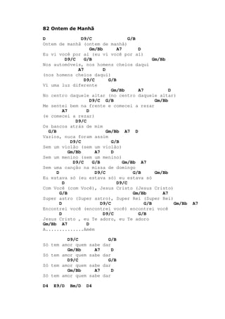 82 Ontem de Manhã
D D9/C G/B
Ontem de manhã (ontem de manhã)
Gm/Bb A7 D
Eu vi você por aí (eu vi você por aí)
D9/C G/B Gm/Bb
Nos automóveis, nos homens cheios daqui
A7 D
(nos homens cheios daqui)
D9/C G/B
Vi uma luz diferente
Gm/Bb A7 D
No centro daquele altar (no centro daquele altar)
D9/C G/B Gm/Bb
Me sentei bem na frente e comecei a rezar
A7 D
(e comecei a rezar)
D9/C
Os bancos atrás de mim
G/B Gm/Bb A7 D
Vazios, nuca foram assim
D9/C G/B
Sem um violão (sem um violão)
Gm/Bb A7 D
Sem um menino (sem um menino)
D9/C G/B Gm/Bb A7
Sem uma canção na missa de domingo
D D9/C G/B Gm/Bb
Eu estava só (eu estava só) eu estava só
D D9/C
Com Você (com Você), Jesus Cristo (Jesus Cristo)
G/B Gm/Bb A7
Super astro (Super astro), Super Rei (Super Rei)
D D9/C G/B Gm/Bb A7
Encontrei você (encontrei você) encontrei você
D D9/C G/B
Jesus Cristo , eu Te adoro, eu Te adoro
Gm/Bb A7 D
A..............Amém
D9/C G/B
Só tem amor quem sabe dar
Gm/Bb A7 D
Só tem amor quem sabe dar
D9/C G/B
Só tem amor quem sabe dar
Gm/Bb A7 D
Só tem amor quem sabe dar
D4 E9/D Bm/D D4
 