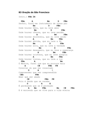 83 Oração de São Francisco
Intro.: F#m 2X
F#m A Bm D F#m
Senhor, fazei-me instrumento de vossa paz
Bm D F#m
Onde houver ódio, que eu leve amor
Bm D F#m
Onde houver ofensa, que eu leve perdão
A Bm F#m
Onde houver discórdia, que eu leve união
A Bm F#m
Onde houver dúvida, que eu leve a fé
Bm D F#m
Onde houver erro, que eu leve a verdade
Bm D F#m
Onde houver desespero, que eu leve a esperança
A Bm F#m
Onde houver tristeza, que eu leve alegria
A Bm F#m
Onde houver trevas, que eu leve a luz
F#m A Bm
Ó Mestre, fazei com que eu procure mais
A C# F#m F#
Consolar do que ser consolado
D A E
Compreender que ser compreendido
C#m F#m
Amar que ser amado
C# F#m F#
Pois é dando que se recebe
D A E
É perdoando que se é perdoado
A Bm F#m Bm C# F#m
E é morrendo que se vive para a vida eterna
 
