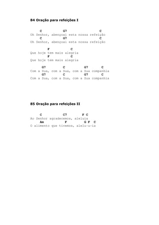 84 Oração para refeições I
C G7 C
Oh Senhor, abençoai esta nossa refeição
C G7 C
Oh Senhor, abençoai esta nossa refeição
F C
Que hoje tem mais alegria
F C
Que hoje tem mais alegria
G7 C G7 C
Com a Sua, com a Sua, com a Sua companhia
G7 C G7 C
Com a Sua, com a Sua, com a Sua companhia
85 Oração para refeições II
C C7 F C
Ao Senhor agradecemos, aleluia
Am F G F C
O alimento que tivemos, alelu-u-ia
 