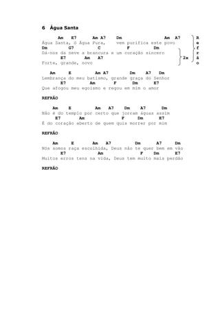 6 Água Santa
Am E7 Am A7 Dm Am A7 R
Água Santa, ó Água Pura, vem purifica este povo e
Dm G7 C F Dm f
Dá-nos da neve a brancura e um coração sincero r
E7 Am A7 2x ã
Forte, grande, novo o
Am E Am A7 Dm A7 Dm
Lembrança do meu batismo, grande graça do Senhor
E7 Am F Dm E7
Que afogou meu egoísmo e regou em mim o amor
REFRÃO
Am E Am A7 Dm A7 Dm
Não é do templo por certo que jorram águas assim
E7 Am F Dm E7
É do coração aberto de quem quis morrer por mim
REFRÃO
Am E Am A7 Dm A7 Dm
Nós somos raça escolhida, Deus não te quer bem em vão
E7 Am F Dm E7
Muitos erros tens na vida, Deus tem muito mais perdão
REFRÃO
 