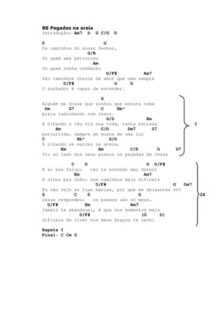 88 Pegadas na areia
Introdução: Am7 D G C/G D
D G
Os caminhos do nosso Senhor,
G/B
Só quem ama percorreu
Am
Só quem sonha conheceu
D/F# Am7
São caminhos cheios de amor que nem sempre
D/F# G D
O sonhador é capaz de entender.
G
Alguém me disse que sonhou que estava numa
Dm G7 C Bb°
praia caminhando com Jesus.
G/D Em
E olhando o céu viu sua vida, tanta estrada I
Am C/D Dm7 G7
percorrida, sempre em busca de uma luz
C Bb° G/D
E olhando as marcas na areia,
Em Am C/D G G7
Viu ao lado dos seus passos as pegadas de Jesus
C D G D/F#
E aí ele falou: não te entendo meu Senhor
Em Am7
E olhou pro chão: nos caminhos mais difíceis
D/F# G Dm7
Eu não vejo as tuas marcas, por que me deixastes só?
G C D G 2X
Jesus respondeu: os passos são só meus.
D/F# Em Am7
Jamais te abandonei, é que nos momentos mais
D/F# (G D)
difíceis de viver nos meus braços te levei
Repete I
Final: C Cm G
 