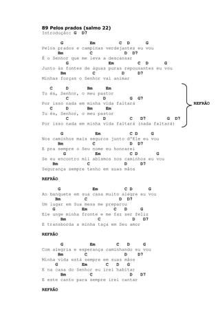 89 Pelos prados (salmo 22)
Introdução: G D7
G Em C D G
Pelos prados e campinas verdejantes eu vou
Bm C D D7
É o Senhor que me leva a descansar
G Em C D G
Junto às fontes de águas puras repousantes eu vou
Bm C D D7
Minhas forças o Senhor vai animar
C D Bm Em
Tu és, Senhor, o meu pastor
C D G G7
Por isso nada em minha vida faltará REFRÃO
C D Bm Em
Tu és, Senhor, o meu pastor
C D C D7 G D7
Por isso nada em minha vida faltará (nada faltará)
G Em C D G
Nos caminhos mais seguros junto d'Ele eu vou
Bm C D D7
E pra sempre o Seu nome eu honrarei
G Em C D G
Se eu encontro mil abismos nos caminhos eu vou
Bm C D D7
Segurança sempre tenho em suas mãos
REFRÃO
G Em C D G
Ao banquete em sua casa muito alegre eu vou
Bm C D D7
Um lugar em Sua mesa me preparou
G Em C D G
Ele unge minha fronte e me faz ser feliz
Bm C D D7
E transborda a minha taça em Seu amor
REFRÃO
G Em C D G
Com alegria e esperança caminhando eu vou
Bm C D D7
Minha vida está sempre em suas mãos
G Em C D G
E na casa do Senhor eu irei habitar
Bm C D D7
E este canto para sempre irei cantar
REFRÃO
 