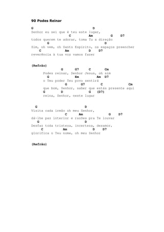 90 Podes Reinar
G D
Senhor eu sei que é teu este lugar,
C Am G D7
todos querem te adorar, toma Tu a direção
G D
Sim, oh vem, oh Santo Espírito, os espaços preencher
C Am D D7
reverência à tua voz vamos fazer
(Refrão)
G G7 C Cm
Podes reinar, Senhor Jesus, oh sim
G Em Am D7
o Teu poder Teu povo sentirá
G G7 C Cm
que bom, Senhor, saber que estás presente aqui
G D G (D7)
reina, Senhor, neste lugar
G D
Visita cada irmão oh meu Senhor,
C Am G D7
dá-lhe paz interior e razões pra Te louvar
G D
Desfaz toda tristeza, incerteza, desamor,
C Am D D7
glorifica o Teu nome, oh meu Senhor
(Refrão)
 