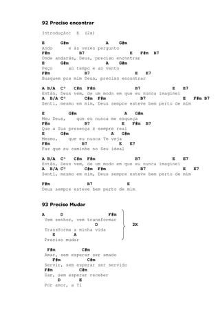 92 Preciso encontrar
Introdução: E (2x)
E G#m A G#m
Ando e às vezes pergunto
F#m B7 E F#m B7
Onde andarás, Deus, preciso encontrar
E G#m A G#m
Peço ao tempo e ao vento
F#m B7 E E7
Busquem pra mim Deus, preciso encontrar
A B/A C° C#m F#m B7 E E7
Então, Deus vem, de um modo em que eu nunca imaginei
A B/A C° C#m F#m B7 E F#m B7
Senti, mesmo em mim, Deus sempre esteve bem perto de mim
E G#m A G#m
Meu Deus, que eu nunca me esqueça
F#m B7 E F#m B7
Que a Sua presença é sempre real
E G#m A G#m
Mesmo, que eu nunca Te veja
F#m B7 E E7
Faz que eu caminhe no Seu ideal
A B/A C° C#m F#m B7 E E7
Então, Deus vem, de um modo em que eu nunca imaginei
A B/A C° C#m F#m B7 E E7
Senti, mesmo em mim, Deus sempre esteve bem perto de mim
F#m B7 E
Deus sempre esteve bem perto de mim
93 Preciso Mudar
A D F#m
Vem senhor, vem transformar
D 2X
Transforma a minha vida
E A
Preciso mudar
F#m C#m
Amar, sem esperar ser amado
F#m C#m
Servir, sem esperar ser servido
F#m C#m
Dar, sem esperar receber
D E
Por amor, a Ti
 