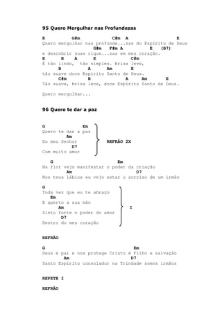 95 Quero Mergulhar nas Profundezas
E G#m C#m A E
Quero mergulhar nas profunde...zas do Espírito de Deus
G#m F#m A E (B7)
e descobrir suas rique...zas em meu coração.
E B A E C#m
É tão lindo, tão simples. Brisa leve,
B A Am E
tão suave doce Espírito Santo de Deus.
C#m B A Am E
Tão suave, brisa leve, doce Espírito Santo de Deus.
Quero mergulhar...
96 Quero te dar a paz
G Em
Quero te dar a paz
Am
Do meu Senhor REFRÃO 2X
D7
Com muito amor
G Em
Na flor vejo manifestar o poder da criação
Am D7
Nos teus lábios eu vejo estar o sorriso de um irmão
G
Toda vez que eu te abraço
Em
E aperto a sua mão
Am I
Sinto forte o poder do amor
D7
Dentro do meu coração
REFRÃO
G Em
Deus é pai e nos protege Cristo é Filho e salvação
Am D7
Santo Espírito consolador na Trindade somos irmãos
REPETE I
REFRÃO
 
