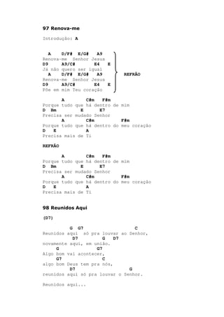 97 Renova-me
Introdução: A
A D/F# E/G# A9
Renova-me Senhor Jesus
D9 A9/C# E4 E
Já não quero ser igual
A D/F# E/G# A9 REFRÃO
Renova-me Senhor Jesus
D9 A9/C# E4 E
Põe em mim Teu coração
A C#m F#m
Porque tudo que há dentro de mim
D Bm E E7
Precisa ser mudado Senhor
A C#m F#m
Porque tudo que há dentro do meu coração
D E A
Precisa mais de Ti
REFRÃO
A C#m F#m
Porque tudo que há dentro de mim
D Bm E E7
Precisa ser mudado Senhor
A C#m F#m
Porque tudo que há dentro do meu coração
D E A
Precisa mais de Ti
98 Reunidos Aqui
(D7)
G G7 C
Reunidos aqui só pra louvar ao Senhor,
D7 G D7
novamente aqui, em união.
G G7
Algo bom vai acontecer,
G7 C
algo bom Deus tem pra nós,
D7 G
reunidos aqui só pra louvar o Senhor.
Reunidos aqui...
 