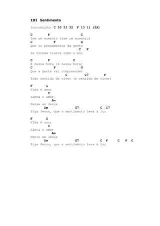101 Sentimento
Introdução: C 50 53 52 F 13 11 (2X)
C F C
Tem um momento (tem um momento)
C F G
Que os pensamentos da gente
C F
Se tornam claros como o sol
C F C
É nessa hora (é nessa hora)
C F G
Que a gente vai compreender
C C7 F
Todo sentido de viver (o sentido de viver)
F G
Vida é amor
C
Sinta o amor
Am
Pense em Jesus
Dm G7 C C7
Siga Jesus, que o sentimento leva à luz
F G
Vida é amor
C
Sinta o amor
Am
Pense em Jesus
Dm G7 C F C F C
Siga Jesus, que o sentimento leva à luz
 