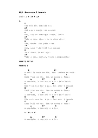 102 Seu amor é demais
Intro.: E A9 E A9
I.
E
Sei que seu coração dói
A9
Sei que o mundo lhe destrói
E
Não, não se entregue assim, irmão
A9
Vale a pena viver, nova vida viver
E
Vem, deixe tudo para trás
A9
Sim, nova vida você vai ganhar
E
Se a Jesus se entregar
A9
Vale a pena tentar, venha experimentar
REPETE INTRO
REPETE I
E A9
O amor de Deus em mim, está também em você
E B7
Está vivo em nós, tem um nome: é Jesus
A B7 E
A verdade, o caminho e a luz (ele veio)
E A9
Ele veio nos dar a paz. Seu amor é demais
E B7
Está vivo em nós, tem um nome: é Jesus
A B7 E
A verdade, o caminho e a luz (ele veio)
E A9
Ele veio nos dar a paz. Seu amor é demais
E B7
Está vivo em nós, tem um nome: é Jesus
A B7 E
A verdade, o caminho e a luz
E A9 E B7
A B7 E
A verdade, o caminho e a luz
 