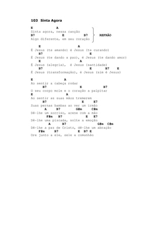 103 Sinta Agora
E A
Sinta agora, nessa canção
B7 E B7 REFRÃO
Algo diferente, em seu coração
E A
É Jesus (te amando) é Jesus (te curando)
B7 E
É Jesus (te dando a paz), é Jesus (te dando amor)
E A
É Jesus (alegria), é Jesus (santidade)
B7 E B7 E
É Jesus (transformação), é Jesus (sim é Jesus)
E A
Ao sentir a cabeça rodar
B7 E B7
O seu corpo mole e o coração a palpitar
E A
Ao sentir as suas mãos tremerem
B7 E E7
Suas pernas bambas ao ver um irmão
A B7 G#m C#m
Dê-lhe um sorriso, acene com a mão
F#m B7 E E7
Dê-lhe uma piscada, solte a emoção
A B7 G#m C#m
Dê-lhe a paz de Cristo, dê-lhe um abração
F#m B7 E B7 E
Ore junto a ele, sele a comunhão
 