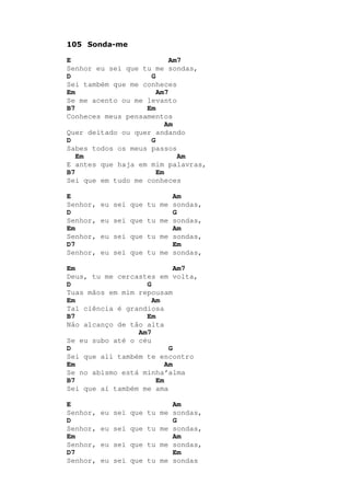 105 Sonda-me
E Am7
Senhor eu sei que tu me sondas,
D G
Sei também que me conheces
Em Am7
Se me acento ou me levanto
B7 Em
Conheces meus pensamentos
Am
Quer deitado ou quer andando
D G
Sabes todos os meus passos
Em Am
E antes que haja em mim palavras,
B7 Em
Sei que em tudo me conheces
E Am
Senhor, eu sei que tu me sondas,
D G
Senhor, eu sei que tu me sondas,
Em Am
Senhor, eu sei que tu me sondas,
D7 Em
Senhor, eu sei que tu me sondas,
Em Am7
Deus, tu me cercastes em volta,
D G
Tuas mãos em mim repousam
Em Am
Tal ciência é grandiosa
B7 Em
Não alcanço de tão alta
Am7
Se eu subo até o céu
D G
Sei que ali também te encontro
Em Am
Se no abismo está minha’alma
B7 Em
Sei que aí também me ama
E Am
Senhor, eu sei que tu me sondas,
D G
Senhor, eu sei que tu me sondas,
Em Am
Senhor, eu sei que tu me sondas,
D7 Em
Senhor, eu sei que tu me sondas
 