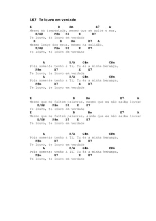 107 Te louvo em verdade
E B Bm E7 A
Mesmo na tempestade, mesmo que se agite o mar,
E/G# F#m B7 E B7
Te louvo, te louvo em verdade
E B Bm E7 A
Mesmo longe dos meus, mesmo na solidão,
E/G# F#m B7 E E7
Te louvo, te louvo em verdade
A B/A G#m C#m
Pois somente tenho a Ti, Tu és a minha herança,
F#m B7 E E7
Te louvo, te louvo em verdade
A B/A G#m C#m
Pois somente tenho a Ti, Tu és a minha herança,
F#m B7 E B7
Te louvo, te louvo em verdade
E B Bm E7 A
Mesmo que me faltem palavras, mesmo que eu não saiba louvar
E/G# F#m B7 E E7
Te louvo, te louvo em verdade
E B Bm E7 A
Mesmo que me faltem palavras, ainda que eu não saiba louvar
E/G# F#m B7 E E7
Te louvo, te louvo em verdade
A B/A G#m C#m
Pois somente tenho a Ti, Tu és a minha herança,
F#m B7 E E7
Te louvo, te louvo em verdade
A B/A G#m C#m
Pois somente tenho a Ti, Tu és a minha herança,
F#m B7 E B7
Te louvo, te louvo em verdade
 