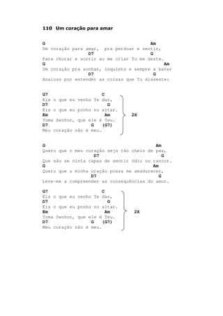 110 Um coração para amar
G Am
Um coração para amar, pra perdoar e sentir,
D7 G
Para chorar e sorrir ao me criar Tu me deste.
G Am
Um coração pra sonhar, inquieto e sempre a bater
D7 G
Ansioso por entender as coisas que Tu disseste:
G7 C
Eis o que eu venho Te dar,
D7 G
Eis o que eu ponho no altar.
Em Am 2X
Toma Senhor, que ele é Teu.
D7 G (G7)
Meu coração não é meu.
G Am
Quero que o meu coração seja tão cheio de paz,
D7 G
Que não se sinta capaz de sentir ódio ou rancor.
G Am
Quero que a minha oração possa me amadurecer,
D7 G
Leve-me a compreender as consequências do amor.
G7 C
Eis o que eu venho Te dar,
D7 G
Eis o que eu ponho no altar.
Em Am 2X
Toma Senhor, que ele é Teu.
D7 G (G7)
Meu coração não é meu.
 