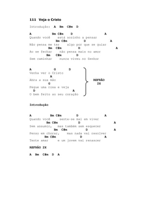 111 Veja o Cristo
Introdução: A Bm C#m D
A Bm C#m D A
Quando você está sozinho a pensar
Bm C#m D A
Não pensa me ter algo por que se guiar
Bm C#m D A
Ao se fechar não pensa mais no amor
Bm C#m D
Sem caminhar nunca viveu no Senhor
A G D
Venha ver o Cristo
A
Abra a sua mão REFRÃO
G 2X
Pegue uma rosa e veja
D A
O bem feito ao seu coração
Introdução
A Bm C#m D A
Quando você sente-se mal em viver
Bm C#m D A
Sem assumir, mas também sem esquecer
Bm C#m D A
Penso em chorar, mas nada vai resolver
Bm C#m D A
Tente amar e um jovem vai renascer
REFRÃO 2X
A Bm C#m D A
 