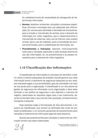 1 Capítulo
             Introdução à segurança
             da informação


              Ex: estabelecimento da necessidade de salvaguarda de de-
              terminada informação.
         •	 Normas: detalham ambientes, situações e processos especí-
            ficos. Fornecem orientação para uso adequado das informa-
            ções. Ex: normas para admissão e demissão de funcionários,
            para a criação e manutenção de senhas, para o descarte de
            informação em mídia magnética, para o desenvolvimento e
            manutenção de sistemas, para uso da Internet, para acesso
            remoto, para o uso de notebook, para a contratação de servi-
            ços terceirizados, para a classificação da informação, etc.
         •	 Procedimentos e instruções: descreve meticulosamente
            cada ação e atividade associada a cada situação distinta de
            uso das informações. Ex: os procedimentos e os passos ne-
            cessários para o descarte de mídia magnética.



         1.12 Classificação das informações

         A classificação de informações é o processo de identificar e defi-
  nir níveis e critérios adequados de proteção visando garantir que cada
  informação tenha o tratamento de segurança adequado ao seu valor,
  aos requisitos legais, à sua sensibilidade, grau de criticidade e ao risco
  de sua perda para a organização. A classificação é um dos pilares da
  gestão da segurança da informação numa organização e deve estar
  alinhada a sua política de segurança e aos objetivos e natureza do
  negócio, observados os requisitos legais para o seu tratamento, de-
  vendo contemplar todo o seu ciclo de vida: produção, armazenamento,
  transporte e descarte.
        Esse processo exige a formalização de dois documentos: o es-
  quema de classificação, que contém as definições dos níveis de pro-
  teção considerados, e um conjunto apropriado de procedimentos para
  rotulação e tratamento da informação segundo esse esquema.
      Quanto aos procedimentos para rotulação e tratamento da infor-
  mação convém que sejam observados:



  24
                                                     Curso de Tecnologia em Análise e
                                                        Desenvolvimento de Sistemas
 