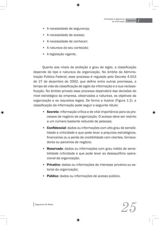 1
                                                   Introdução à segurança
                                                            da informação   Capítulo


        •	 A necessidade de segurança;
        •	 A necessidade de acesso;
        •	 A necessidade de conhecer;
        •	 A natureza do seu conteúdo;
        •	 A legislação vigente.


       Quanto aos níveis de proteção e grau de sigilo, a classificação
depende do tipo e natureza da organização. No âmbito da Adminis-
tração Pública Federal, esse processo é regulado pelo Decreto 4.553
de 27 de dezembro de 2002, que define entre outras premissas, o
tempo de vida da classificação de sigilo da informação e a sua reclassi-
ficação. No âmbito privado esse processo dependerá das decisões do
nível estratégico da empresa, observados a natureza, os objetivos da
organização e os requisitos legais. De forma a ilustrar (Figura 1.2), a
classificação da informação pode seguir o seguinte rótulo:
        •	 Secreto: informação crítica e de vital importância para os pro-
           cessos de negócio da organização. O acesso deve ser restrito
           a um número bastante reduzido de pessoas;
        •	 Confidencial: dados ou informações com alto grau de sensibi-
           lidade e criticidade e que pode levar a prejuízos estratégicos,
           financeiros ou a perda de credibilidade com clientes, fornece-
           dores ou parceiros de negócio;
        •	 Reservado: dados ou informações com grau médio de sensi-
           bilidade criticidade e que pode levar ao desequilíbrio opera-
           cional da organização;
        •	 Privativo: dados ou informações de interesse privativo ou se-
           torial da organização;
        •	 Público: dados ou informações de acesso público.




 Segurança de Redes


                                                                    25
 