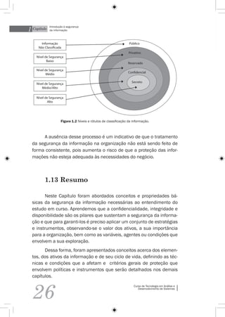 1 Capítulo
             Introdução à segurança
             da informação



       Informação                                                 Público
     Não Classificada
                                                                  Privativo
    Nível de Segurança
           Baixo
                                                                  Reservado

    Nível de Segurança
                                                                  Confidencial
           Médio

                                                                    Secreto
    Nível de Segurança
        Médio/Alto

    Nível de Segurança
            Alto




                     Figura 1.2 Níveis e rótulos de classificação da informação.



       A ausência desse processo é um indicativo de que o tratamento
  da segurança da informação na organização não está sendo feito de
  forma consistente, pois aumenta o risco de que a proteção das infor-
  mações não esteja adequada às necessidades do negócio.



         1.13 Resumo

        Neste Capítulo foram abordados conceitos e propriedades bá-
  sicas da segurança da informação necessárias ao entendimento do
  estudo em curso. Aprendemos que a confidencialidade, integridade e
  disponibilidade são os pilares que sustentam a segurança da informa-
  ção e que para garanti-los é preciso aplicar um conjunto de estratégias
  e instrumentos, observando-se o valor dos ativos, a sua importância
  para a organização, bem como as variáveis, agentes ou condições que
  envolvem a sua exploração.
        Dessa forma, foram apresentados conceitos acerca dos elemen-
  tos, dos ativos da informação e de seu ciclo de vida, definindo as téc-
  nicas e condições que a afetam e critérios gerais de proteção que
  envolvem políticas e instrumentos que serão detalhados nos demais
  capítulos.



  26
                                                                     Curso de Tecnologia em Análise e
                                                                        Desenvolvimento de Sistemas
 